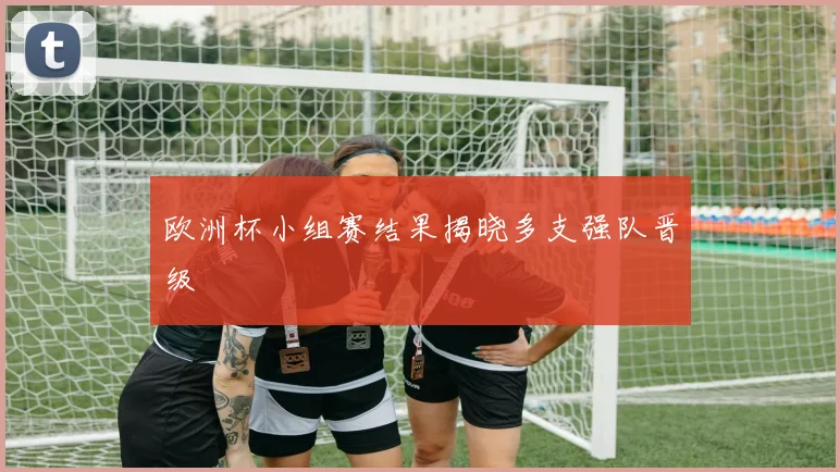 欧洲杯小组赛结果揭晓多支强队晋级