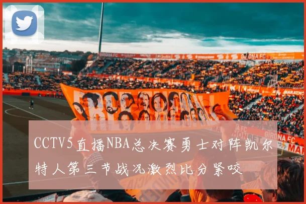 CCTV5直播NBA总决赛勇士对阵凯尔特人第三节战况激烈比分紧咬