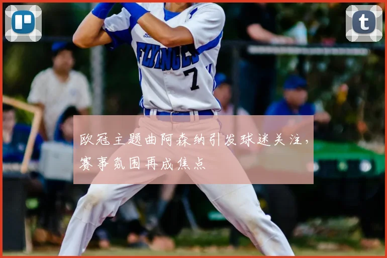 欧冠主题曲阿森纳引发球迷关注，赛事氛围再成焦点