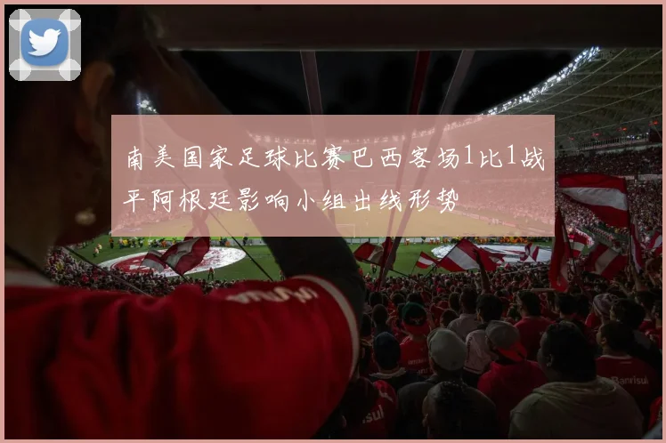 南美国家足球比赛巴西客场1比1战平阿根廷影响小组出线形势