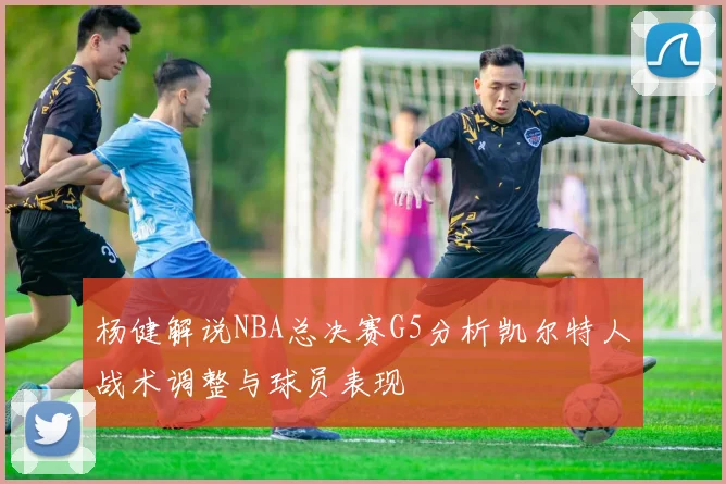 杨健解说NBA总决赛G5分析凯尔特人战术调整与球员表现