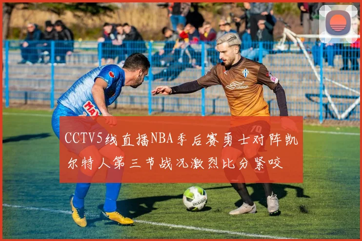 CCTV5线直播NBA季后赛勇士对阵凯尔特人第三节战况激烈比分紧咬