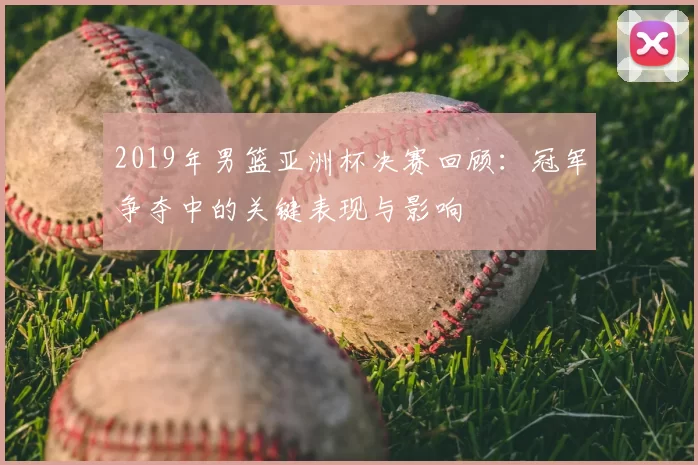 2019年男篮亚洲杯决赛回顾:冠军争夺中的关键表现与影响