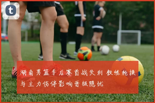 湖南男篮季后赛首战失利 教练轮换与主力伤停影响晋级隐忧