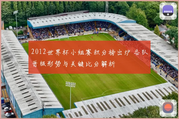 2012世界杯小组赛积分榜出炉 各队晋级形势与关键比分解析