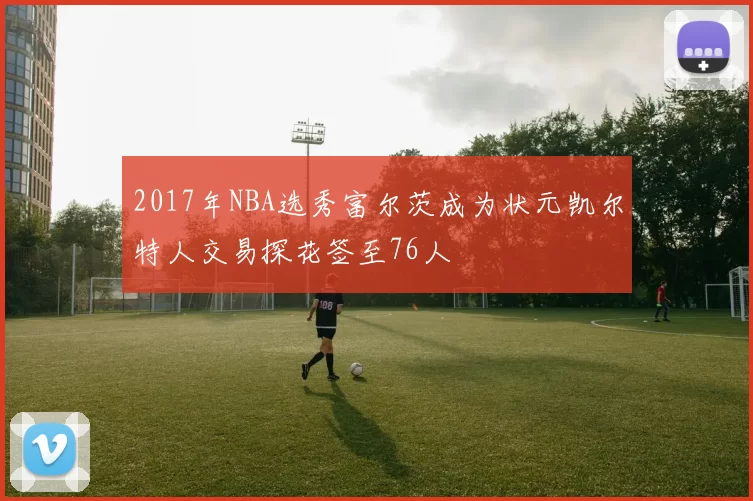 2017年NBA选秀富尔茨成为状元凯尔特人交易探花签至76人
