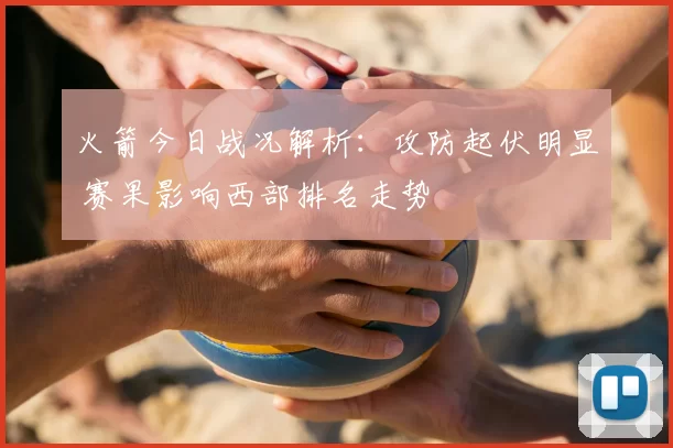 火箭今日战况解析：攻防起伏明显 赛果影响西部排名走势