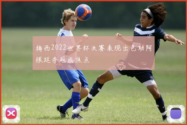 梅西2022世界杯决赛表现出色助阿根廷夺冠成焦点