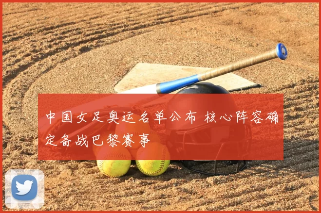 中国女足奥运名单公布 核心阵容确定备战巴黎赛事
