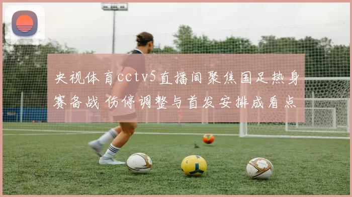 央视体育cctv5直播间聚焦国足热身赛备战 伤停调整与首发安排成看点