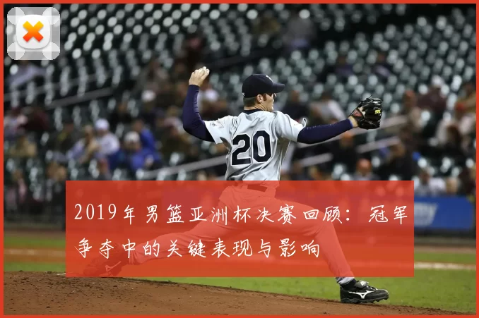 2019年男篮亚洲杯决赛回顾:冠军争夺中的关键表现与影响