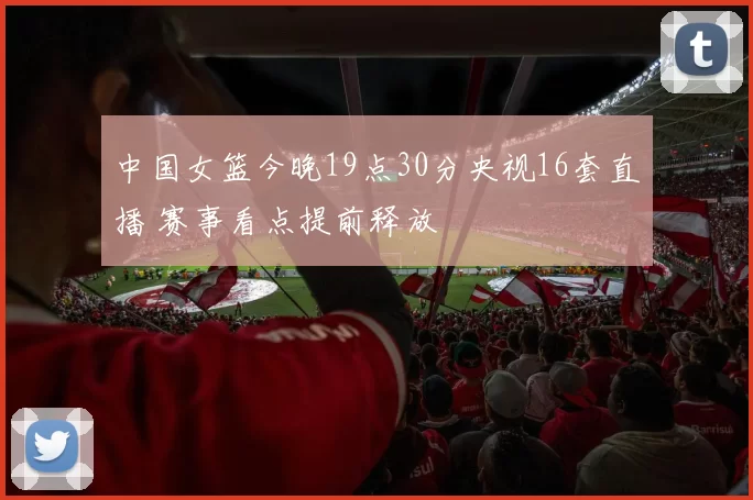 中国女篮今晚19点30分央视16套直播 赛事看点提前释放