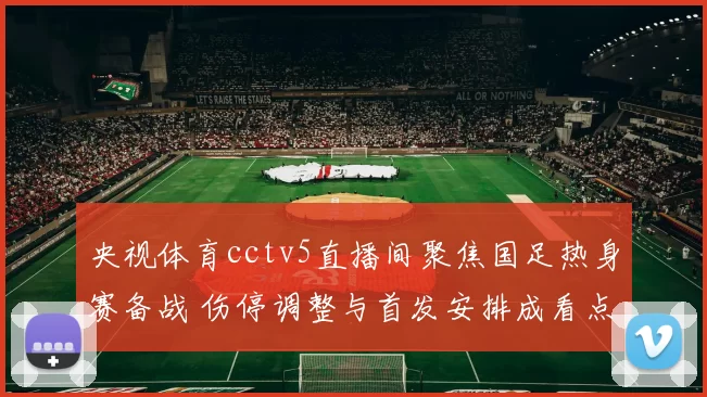 央视体育cctv5直播间聚焦国足热身赛备战 伤停调整与首发安排成看点