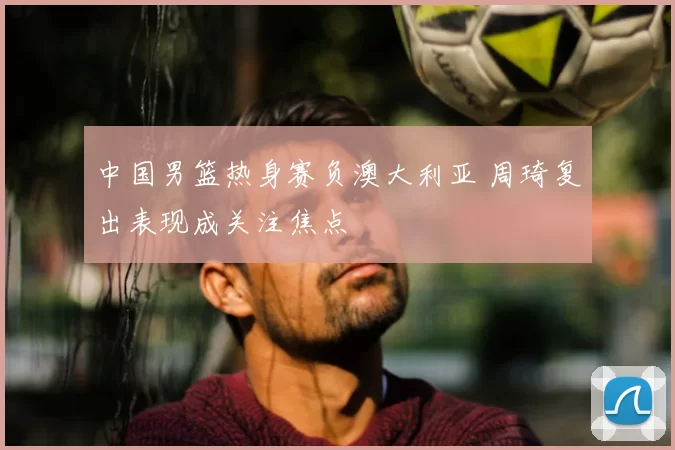 中国男篮热身赛负澳大利亚 周琦复出表现成关注焦点