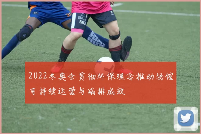 2022冬奥会贯彻环保理念推动场馆可持续运营与减排成效