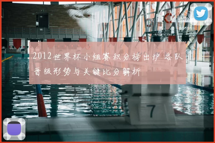 2012世界杯小组赛积分榜出炉 各队晋级形势与关键比分解析