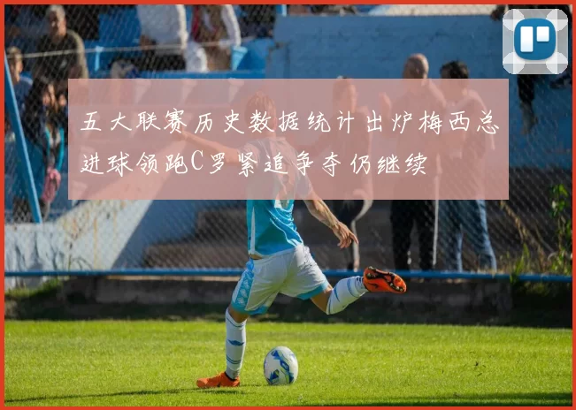 五大联赛历史数据统计出炉梅西总进球领跑C罗紧追争夺仍继续