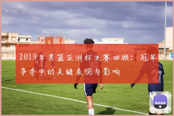 2019年男篮亚洲杯决赛回顾:冠军争夺中的关键表现与影响