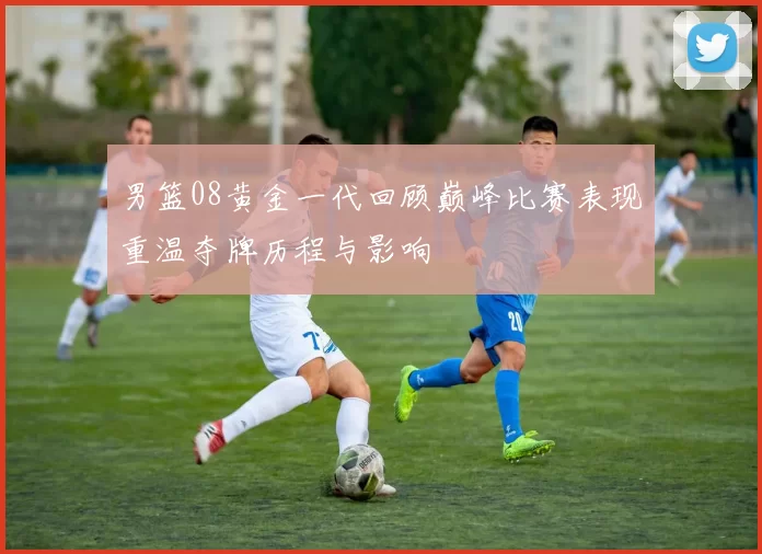 男篮08黄金一代回顾巅峰比赛表现重温夺牌历程与影响