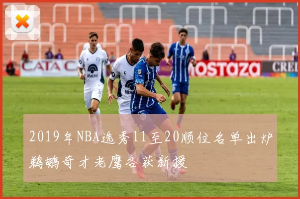 2019年NBA选秀11至20顺位名单出炉鹈鹕奇才老鹰各获新援