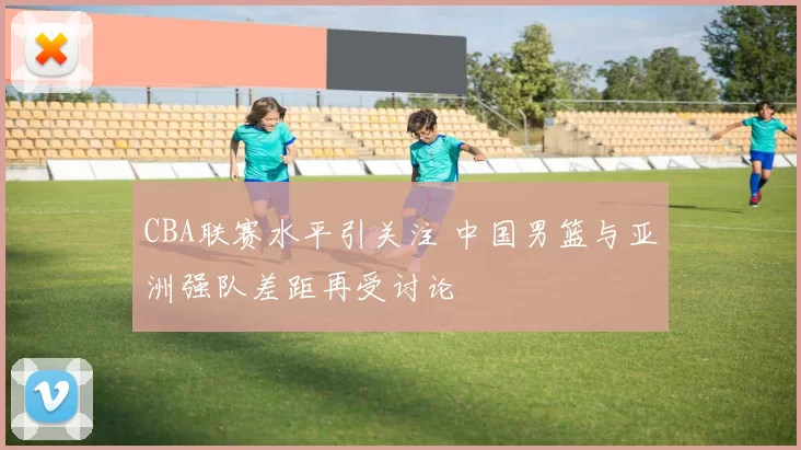 CBA联赛水平引关注 中国男篮与亚洲强队差距再受讨论