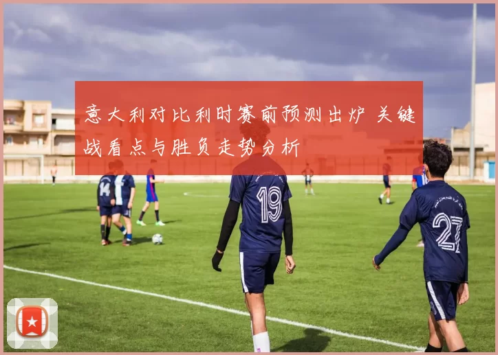 意大利对比利时赛前预测出炉 关键战看点与胜负走势分析