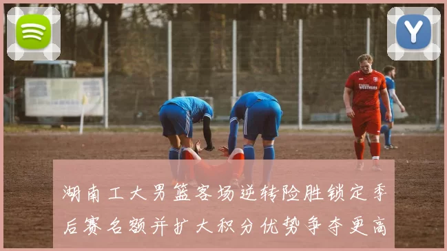 湖南工大男篮客场逆转险胜锁定季后赛名额并扩大积分优势争夺更高种子位