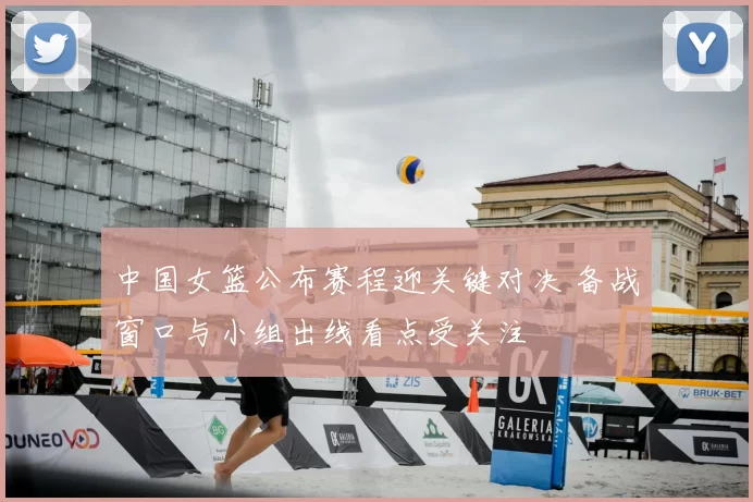 中国女篮公布赛程迎关键对决 备战窗口与小组出线看点受关注