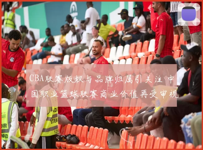 CBA联赛版权与品牌归属引关注 中国职业篮球联赛商业价值再受审视