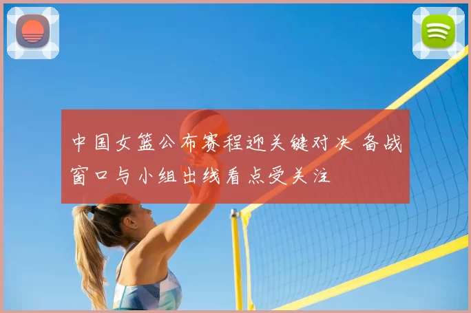 中国女篮公布赛程迎关键对决 备战窗口与小组出线看点受关注
