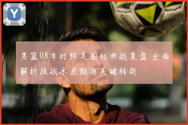 男篮08年对阵美国经典战复盘 全面解析技战术差距与关键转折