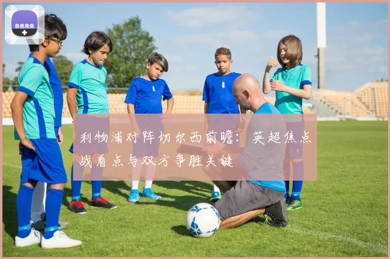 利物浦对阵切尔西前瞻：英超焦点战看点与双方争胜关键