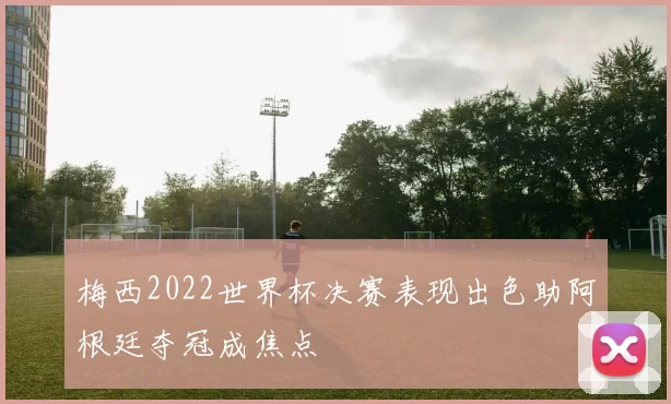 梅西2022世界杯决赛表现出色助阿根廷夺冠成焦点