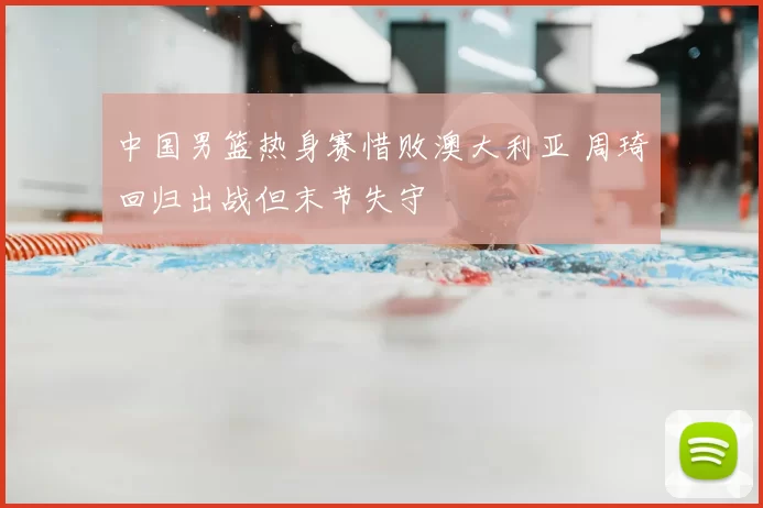 中国男篮热身赛惜败澳大利亚 周琦回归出战但末节失守