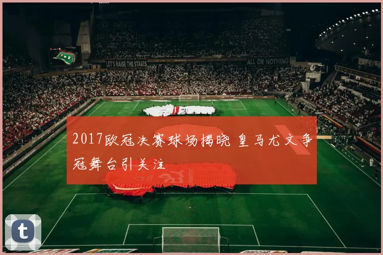 2017欧冠决赛球场揭晓 皇马尤文争冠舞台引关注