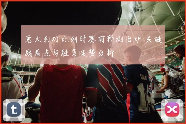 意大利对比利时赛前预测出炉 关键战看点与胜负走势分析