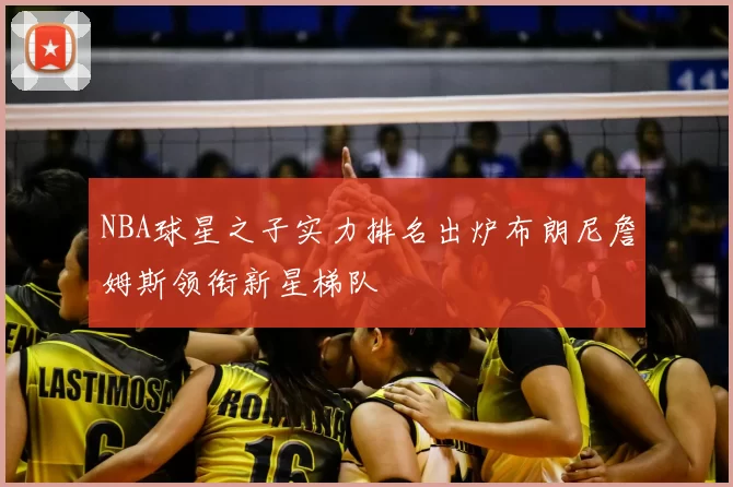 NBA球星之子实力排名出炉布朗尼詹姆斯领衔新星梯队