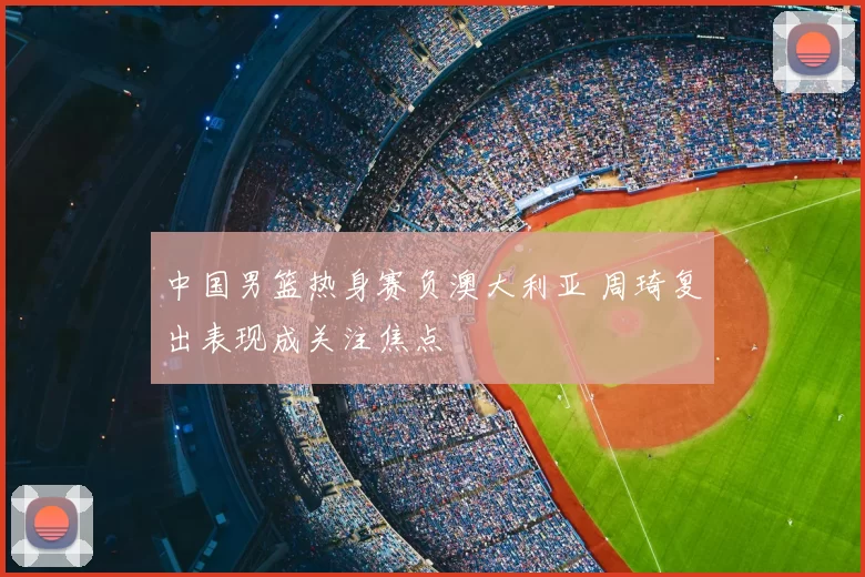 中国男篮热身赛负澳大利亚 周琦复出表现成关注焦点