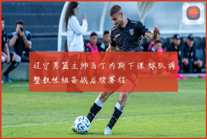辽宁男篮主帅马丁内斯下课 球队调整教练组备战后续赛程