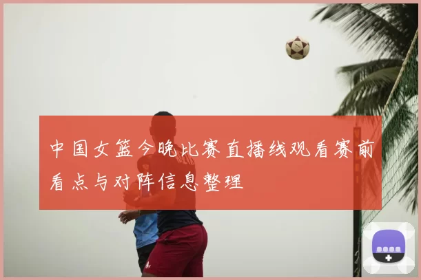 中国女篮今晚比赛直播线观看赛前看点与对阵信息整理