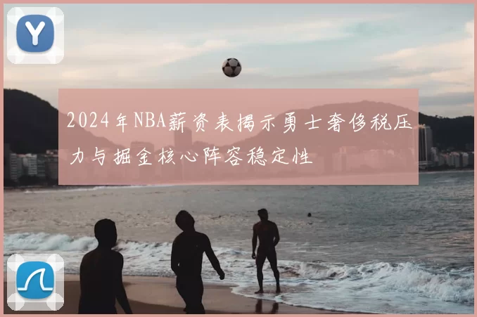 2024年NBA薪资表揭示勇士奢侈税压力与掘金核心阵容稳定性