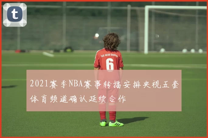 2021赛季NBA赛事转播安排央视五套体育频道确认延续合作