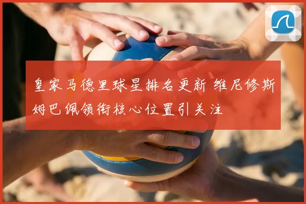 皇家马德里球星排名更新 维尼修斯姆巴佩领衔核心位置引关注