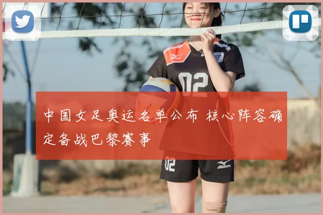 中国女足奥运名单公布 核心阵容确定备战巴黎赛事