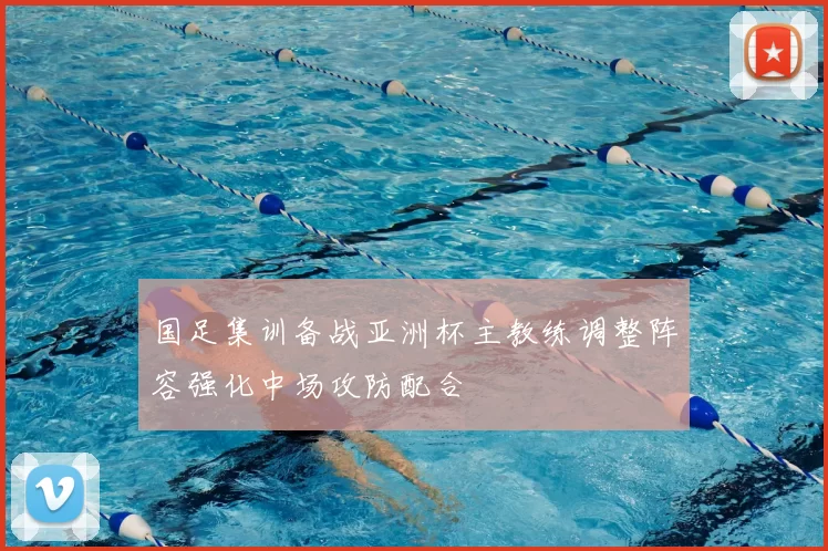 国足集训备战亚洲杯主教练调整阵容强化中场攻防配合