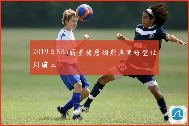 2019年NBA薪资榜詹姆斯库里哈登位列前三