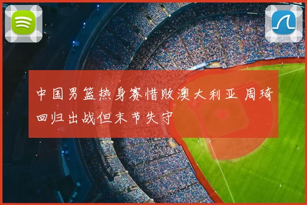 中国男篮热身赛惜败澳大利亚 周琦回归出战但末节失守